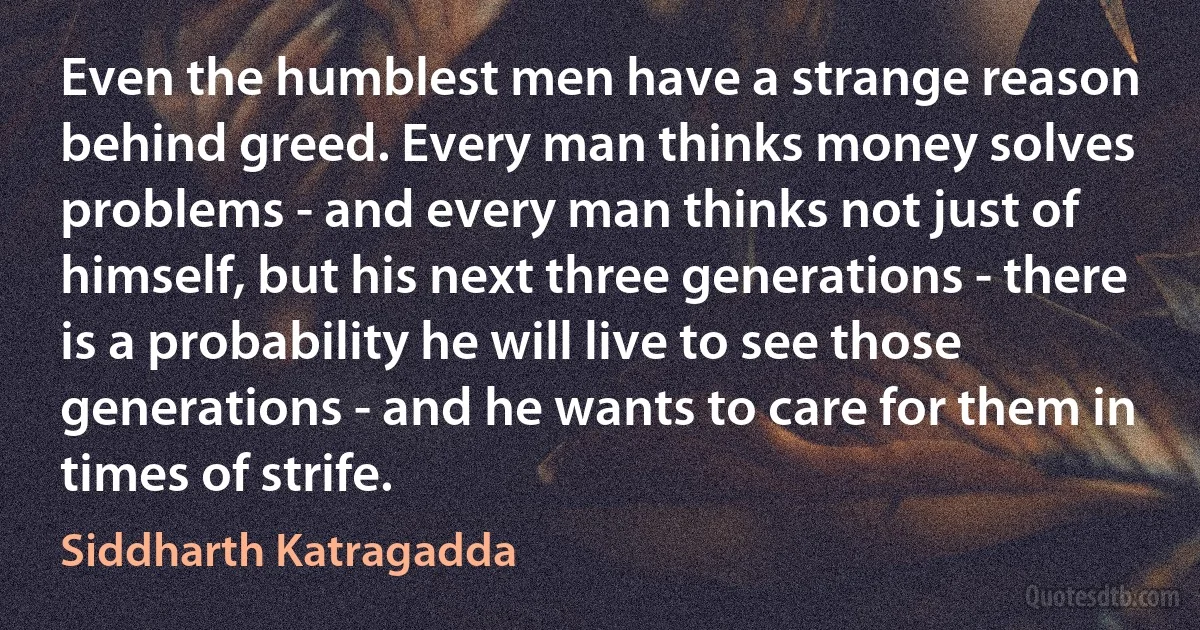 Even the humblest men have a strange reason behind greed. Every man thinks money solves problems - and every man thinks not just of himself, but his next three generations - there is a probability he will live to see those generations - and he wants to care for them in times of strife. (Siddharth Katragadda)