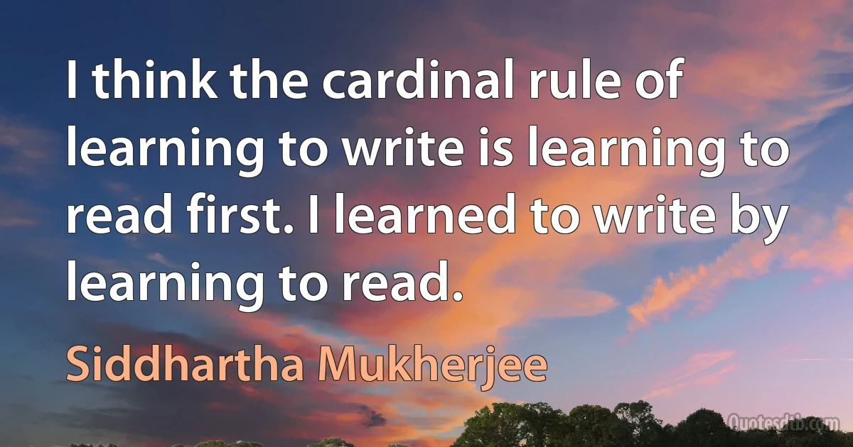 I think the cardinal rule of learning to write is learning to read first. I learned to write by learning to read. (Siddhartha Mukherjee)