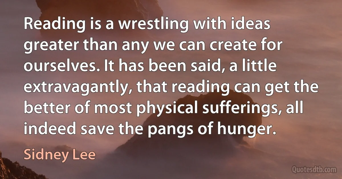 Reading is a wrestling with ideas greater than any we can create for ourselves. It has been said, a little extravagantly, that reading can get the better of most physical sufferings, all indeed save the pangs of hunger. (Sidney Lee)