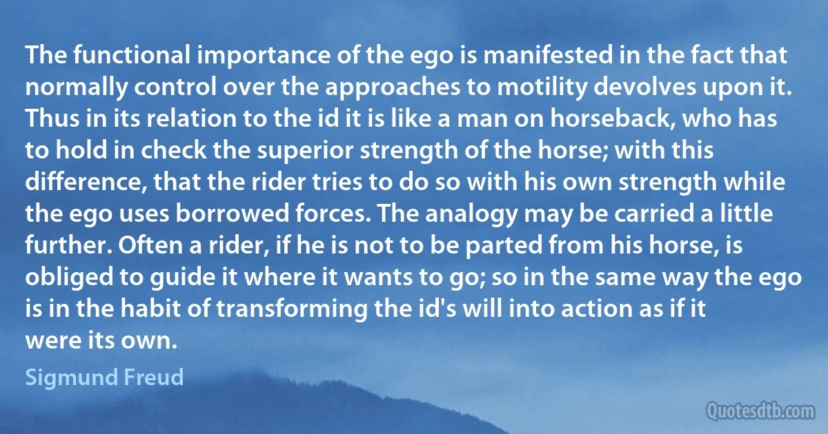 The functional importance of the ego is manifested in the fact that normally control over the approaches to motility devolves upon it. Thus in its relation to the id it is like a man on horseback, who has to hold in check the superior strength of the horse; with this difference, that the rider tries to do so with his own strength while the ego uses borrowed forces. The analogy may be carried a little further. Often a rider, if he is not to be parted from his horse, is obliged to guide it where it wants to go; so in the same way the ego is in the habit of transforming the id's will into action as if it were its own. (Sigmund Freud)