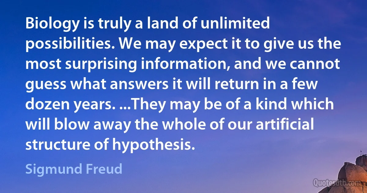 Biology is truly a land of unlimited possibilities. We may expect it to give us the most surprising information, and we cannot guess what answers it will return in a few dozen years. ...They may be of a kind which will blow away the whole of our artificial structure of hypothesis. (Sigmund Freud)