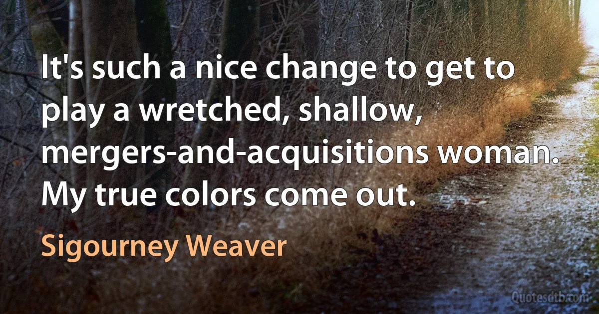 It's such a nice change to get to play a wretched, shallow, mergers-and-acquisitions woman. My true colors come out. (Sigourney Weaver)