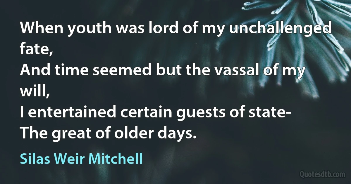 When youth was lord of my unchallenged fate,
And time seemed but the vassal of my will,
I entertained certain guests of state-
The great of older days. (Silas Weir Mitchell)