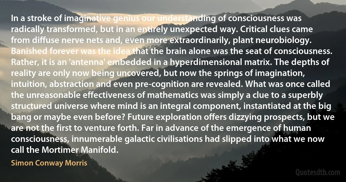 In a stroke of imaginative genius our understanding of consciousness was radically transformed, but in an entirely unexpected way. Critical clues came from diffuse nerve nets and, even more extraordinarily, plant neurobiology. Banished forever was the idea that the brain alone was the seat of consciousness. Rather, it is an 'antenna' embedded in a hyperdimensional matrix. The depths of reality are only now being uncovered, but now the springs of imagination, intuition, abstraction and even pre-cognition are revealed. What was once called the unreasonable effectiveness of mathematics was simply a clue to a superbly structured universe where mind is an integral component, instantiated at the big bang or maybe even before? Future exploration offers dizzying prospects, but we are not the first to venture forth. Far in advance of the emergence of human consciousness, innumerable galactic civilisations had slipped into what we now call the Mortimer Manifold. (Simon Conway Morris)