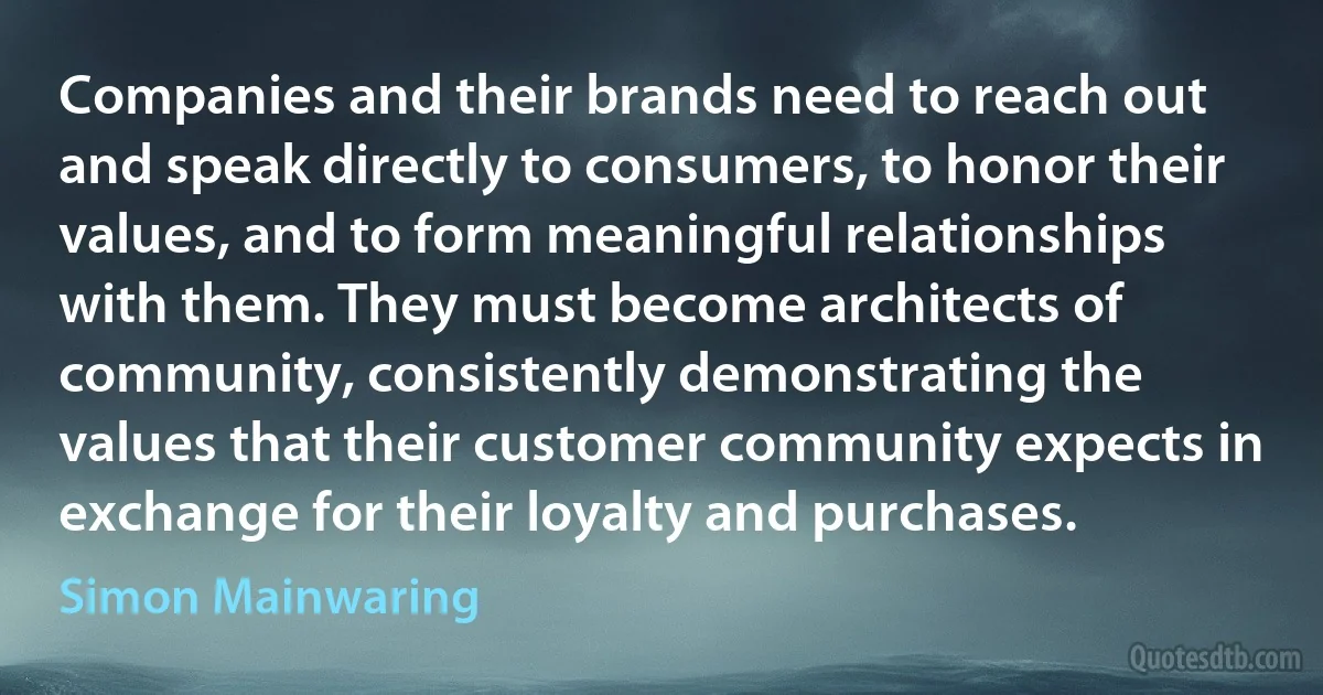 Companies and their brands need to reach out and speak directly to consumers, to honor their values, and to form meaningful relationships with them. They must become architects of community, consistently demonstrating the values that their customer community expects in exchange for their loyalty and purchases. (Simon Mainwaring)