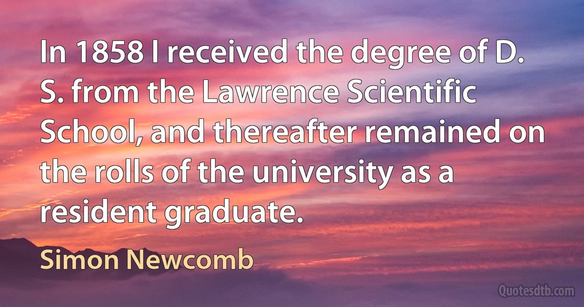 In 1858 I received the degree of D. S. from the Lawrence Scientific School, and thereafter remained on the rolls of the university as a resident graduate. (Simon Newcomb)