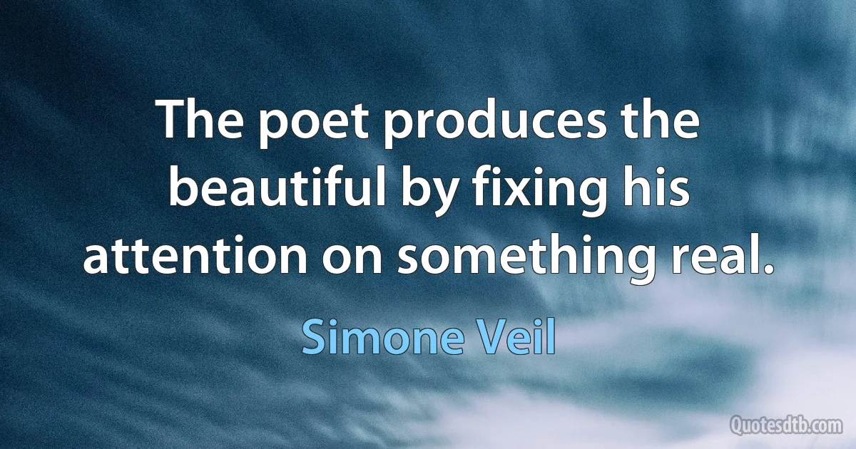 The poet produces the beautiful by fixing his attention on something real. (Simone Veil)