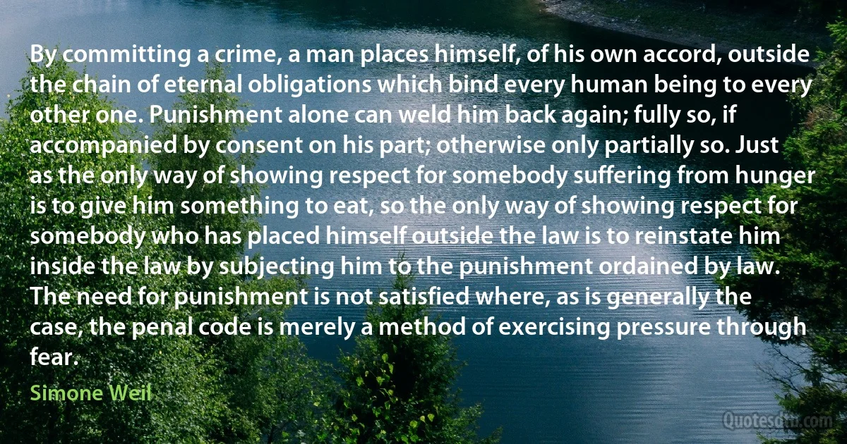 By committing a crime, a man places himself, of his own accord, outside the chain of eternal obligations which bind every human being to every other one. Punishment alone can weld him back again; fully so, if accompanied by consent on his part; otherwise only partially so. Just as the only way of showing respect for somebody suffering from hunger is to give him something to eat, so the only way of showing respect for somebody who has placed himself outside the law is to reinstate him inside the law by subjecting him to the punishment ordained by law.
The need for punishment is not satisfied where, as is generally the case, the penal code is merely a method of exercising pressure through fear. (Simone Weil)