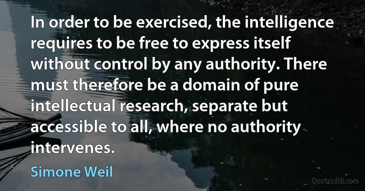 In order to be exercised, the intelligence requires to be free to express itself without control by any authority. There must therefore be a domain of pure intellectual research, separate but accessible to all, where no authority intervenes. (Simone Weil)