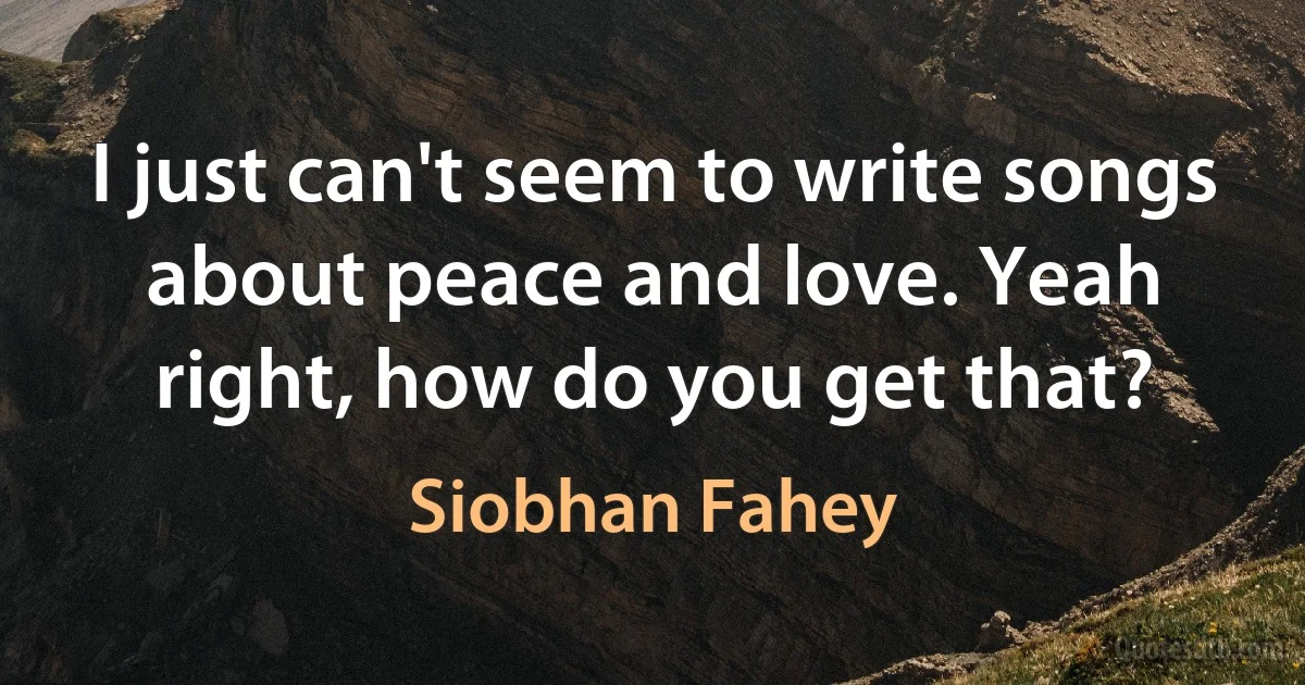 I just can't seem to write songs about peace and love. Yeah right, how do you get that? (Siobhan Fahey)