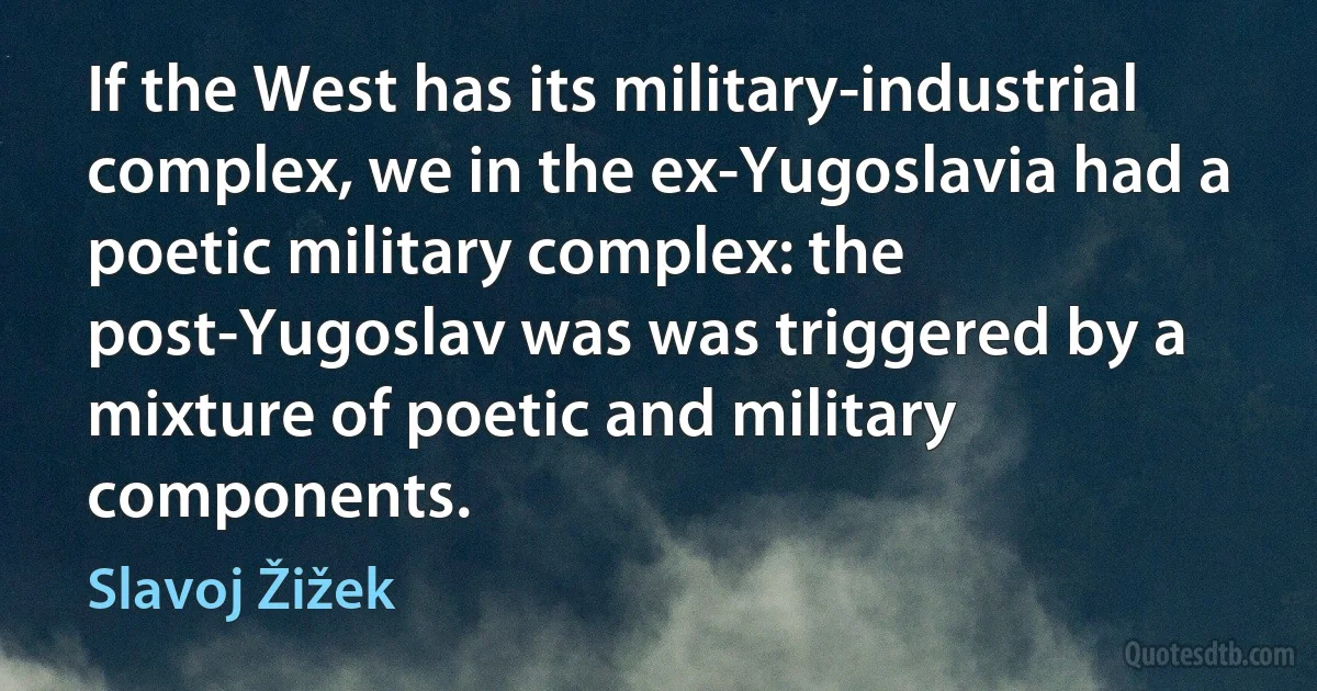 If the West has its military-industrial complex, we in the ex-Yugoslavia had a poetic military complex: the post-Yugoslav was was triggered by a mixture of poetic and military components. (Slavoj Žižek)