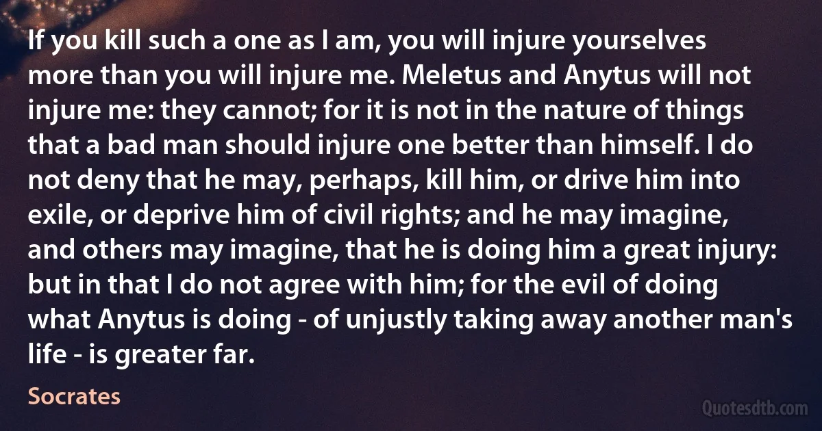 If you kill such a one as I am, you will injure yourselves more than you will injure me. Meletus and Anytus will not injure me: they cannot; for it is not in the nature of things that a bad man should injure one better than himself. I do not deny that he may, perhaps, kill him, or drive him into exile, or deprive him of civil rights; and he may imagine, and others may imagine, that he is doing him a great injury: but in that I do not agree with him; for the evil of doing what Anytus is doing - of unjustly taking away another man's life - is greater far. (Socrates)