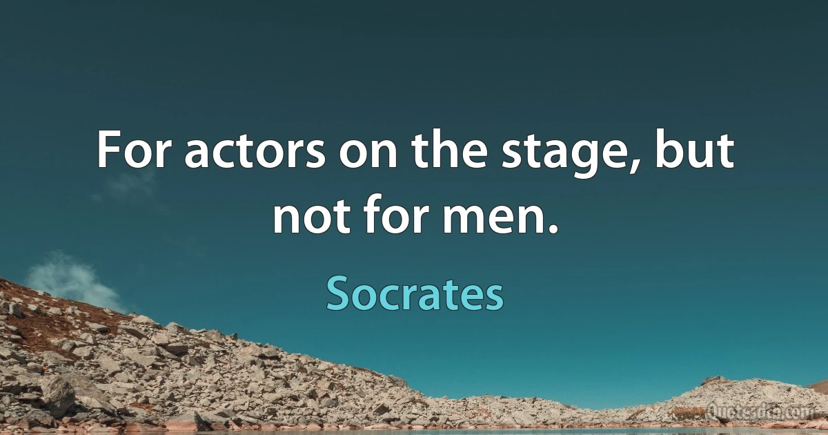 For actors on the stage, but not for men. (Socrates)