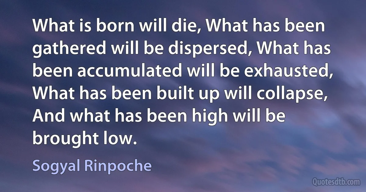 What is born will die, What has been gathered will be dispersed, What has been accumulated will be exhausted, What has been built up will collapse, And what has been high will be brought low. (Sogyal Rinpoche)