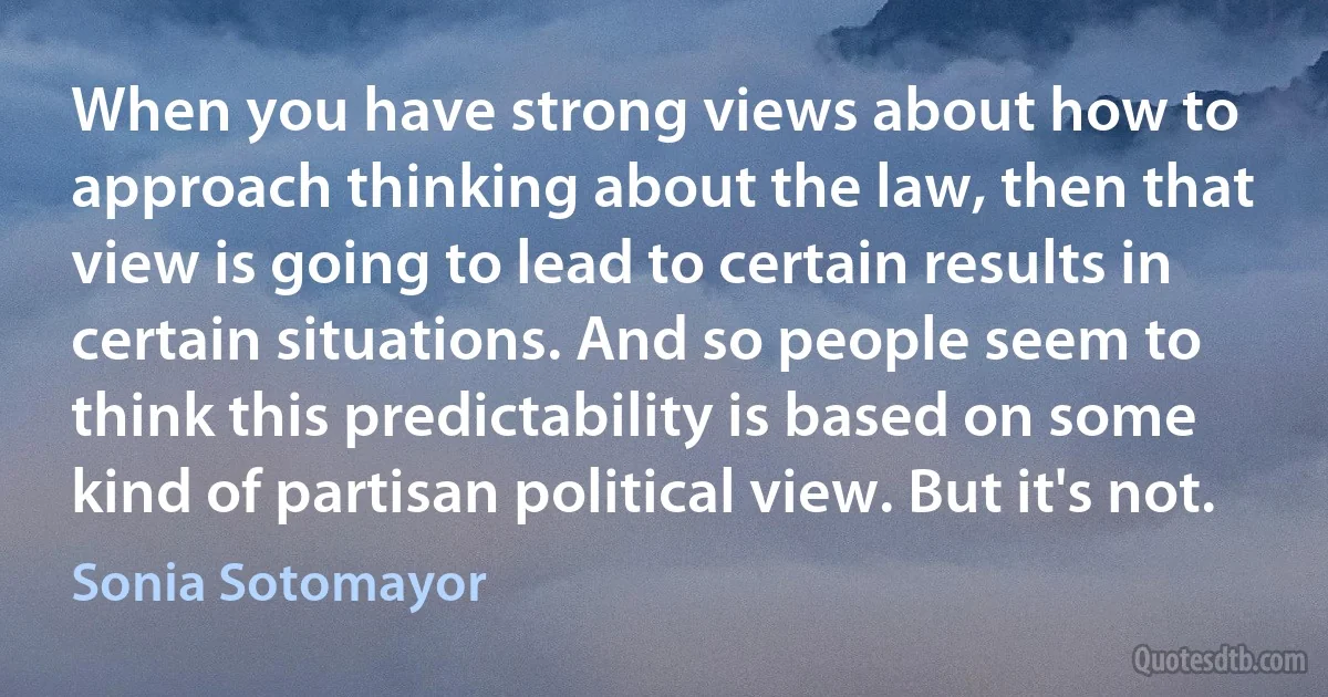 When you have strong views about how to approach thinking about the law, then that view is going to lead to certain results in certain situations. And so people seem to think this predictability is based on some kind of partisan political view. But it's not. (Sonia Sotomayor)