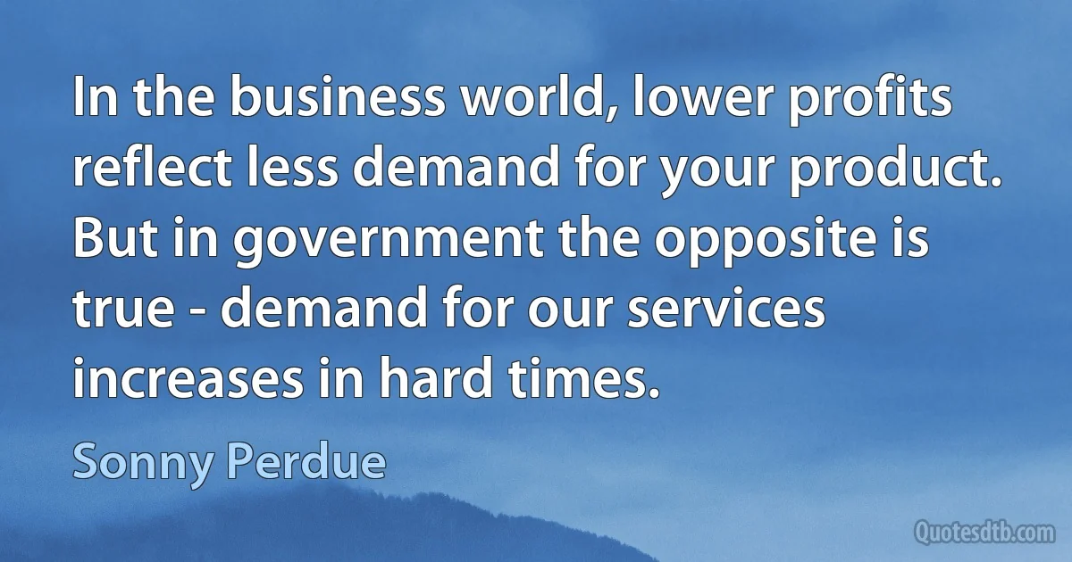 In the business world, lower profits reflect less demand for your product. But in government the opposite is true - demand for our services increases in hard times. (Sonny Perdue)