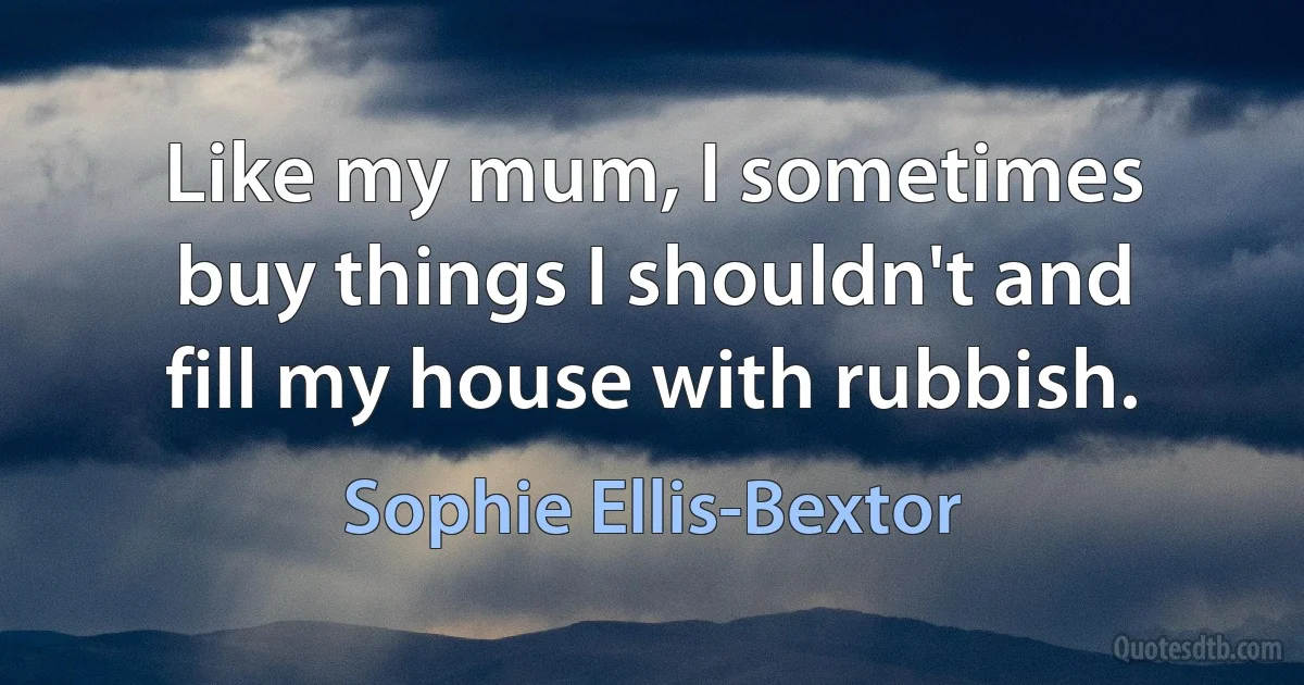 Like my mum, I sometimes buy things I shouldn't and fill my house with rubbish. (Sophie Ellis-Bextor)