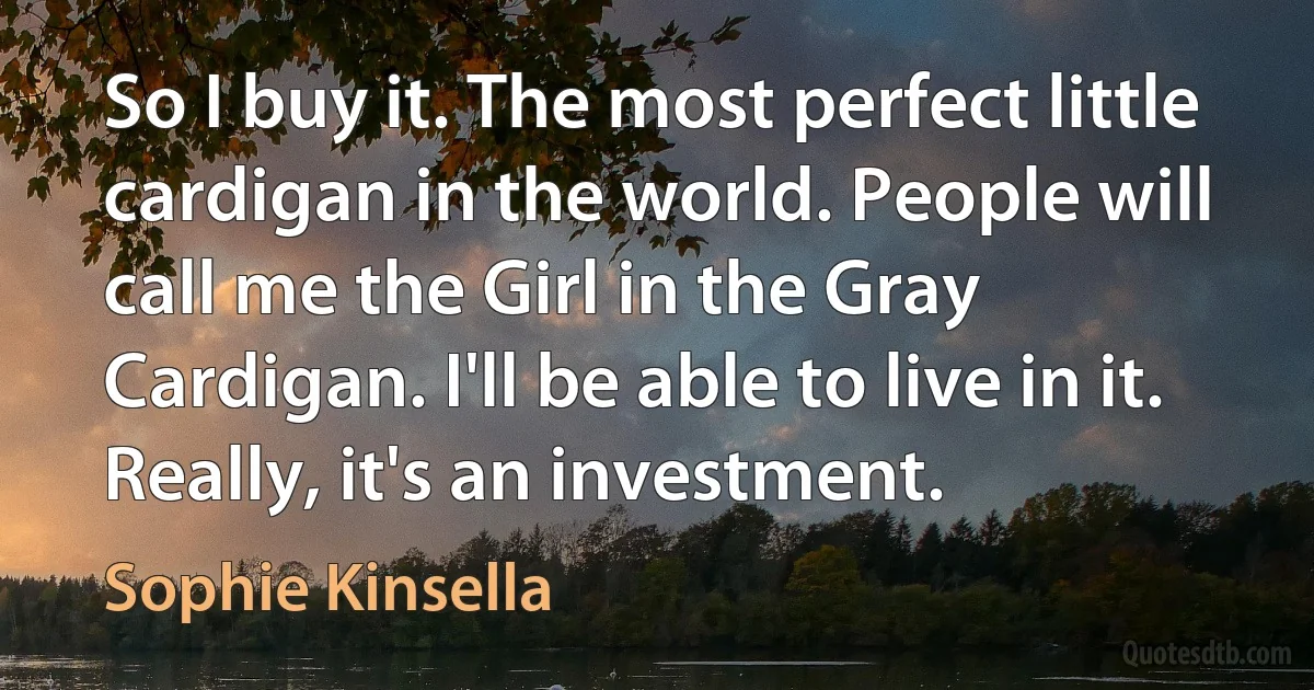 So I buy it. The most perfect little cardigan in the world. People will call me the Girl in the Gray Cardigan. I'll be able to live in it. Really, it's an investment. (Sophie Kinsella)