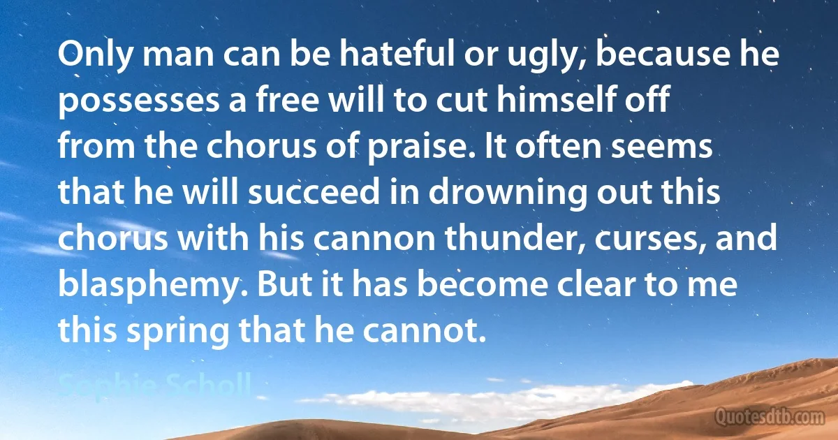 Only man can be hateful or ugly, because he possesses a free will to cut himself off from the chorus of praise. It often seems that he will succeed in drowning out this chorus with his cannon thunder, curses, and blasphemy. But it has become clear to me this spring that he cannot. (Sophie Scholl)