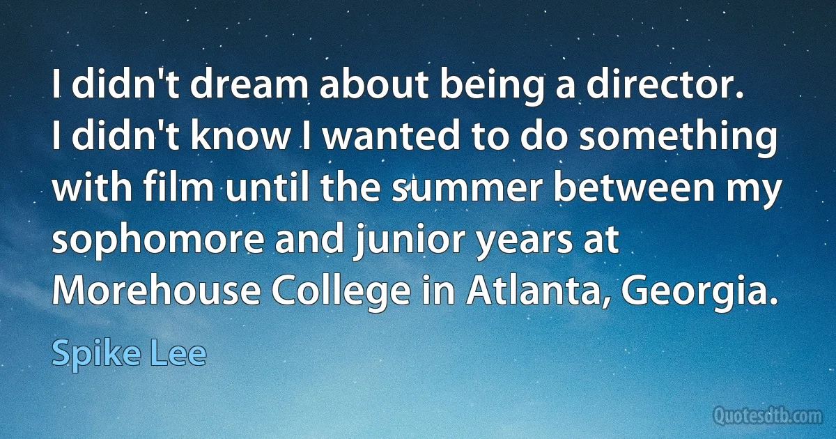 I didn't dream about being a director. I didn't know I wanted to do something with film until the summer between my sophomore and junior years at Morehouse College in Atlanta, Georgia. (Spike Lee)