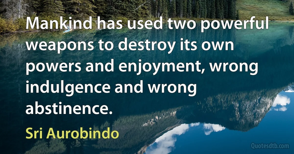 Mankind has used two powerful weapons to destroy its own powers and enjoyment, wrong indulgence and wrong abstinence. (Sri Aurobindo)