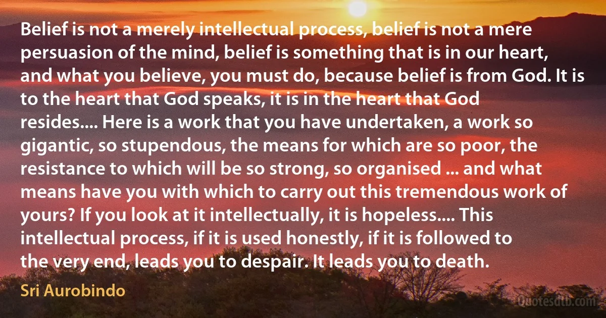 Belief is not a merely intellectual process, belief is not a mere persuasion of the mind, belief is something that is in our heart, and what you believe, you must do, because belief is from God. It is to the heart that God speaks, it is in the heart that God resides.... Here is a work that you have undertaken, a work so gigantic, so stupendous, the means for which are so poor, the resistance to which will be so strong, so organised ... and what means have you with which to carry out this tremendous work of yours? If you look at it intellectually, it is hopeless.... This intellectual process, if it is used honestly, if it is followed to the very end, leads you to despair. It leads you to death. (Sri Aurobindo)