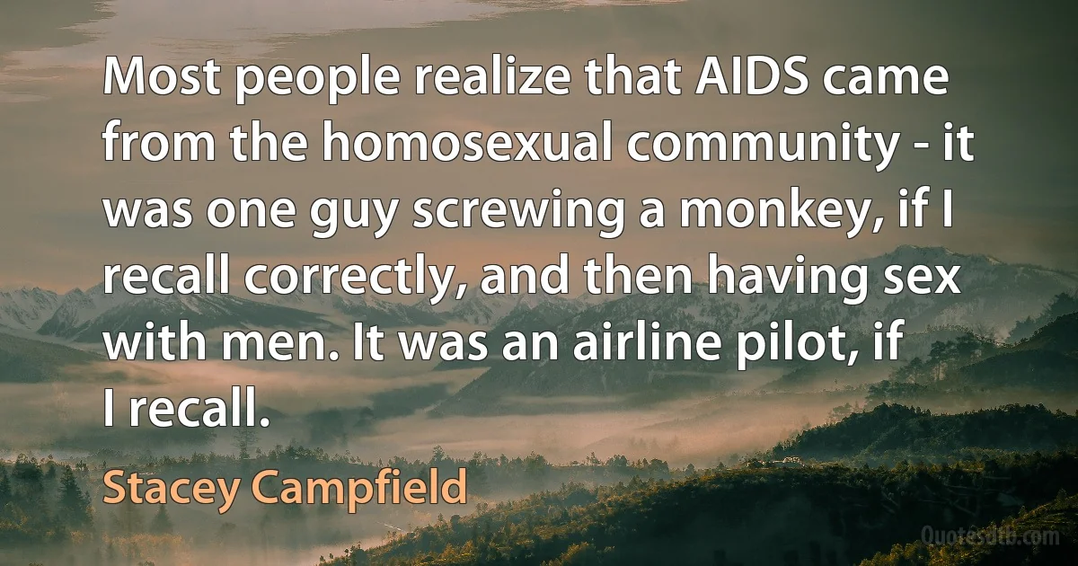 Most people realize that AIDS came from the homosexual community - it was one guy screwing a monkey, if I recall correctly, and then having sex with men. It was an airline pilot, if I recall. (Stacey Campfield)