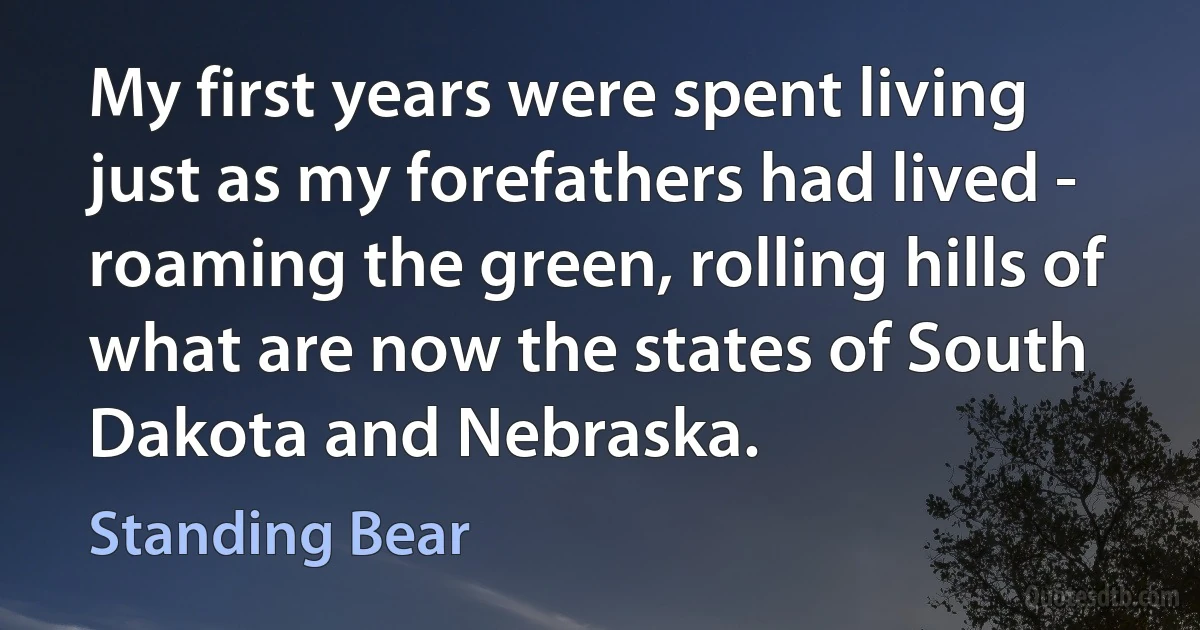 My first years were spent living just as my forefathers had lived - roaming the green, rolling hills of what are now the states of South Dakota and Nebraska. (Standing Bear)