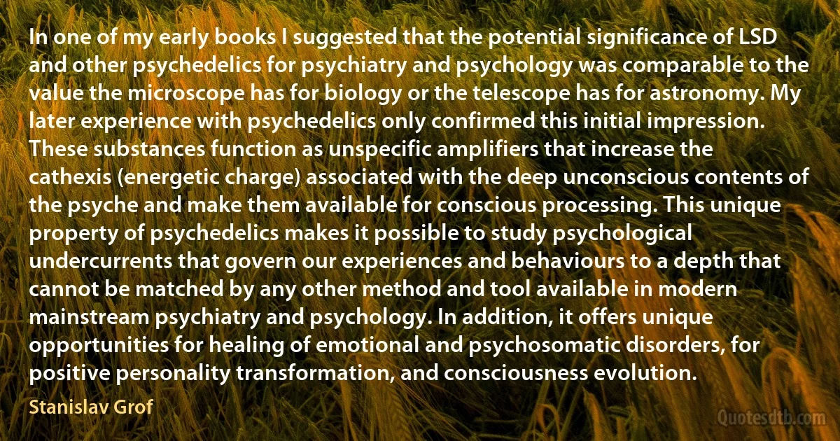 In one of my early books I suggested that the potential significance of LSD and other psychedelics for psychiatry and psychology was comparable to the value the microscope has for biology or the telescope has for astronomy. My later experience with psychedelics only confirmed this initial impression. These substances function as unspecific amplifiers that increase the cathexis (energetic charge) associated with the deep unconscious contents of the psyche and make them available for conscious processing. This unique property of psychedelics makes it possible to study psychological undercurrents that govern our experiences and behaviours to a depth that cannot be matched by any other method and tool available in modern mainstream psychiatry and psychology. In addition, it offers unique opportunities for healing of emotional and psychosomatic disorders, for positive personality transformation, and consciousness evolution. (Stanislav Grof)