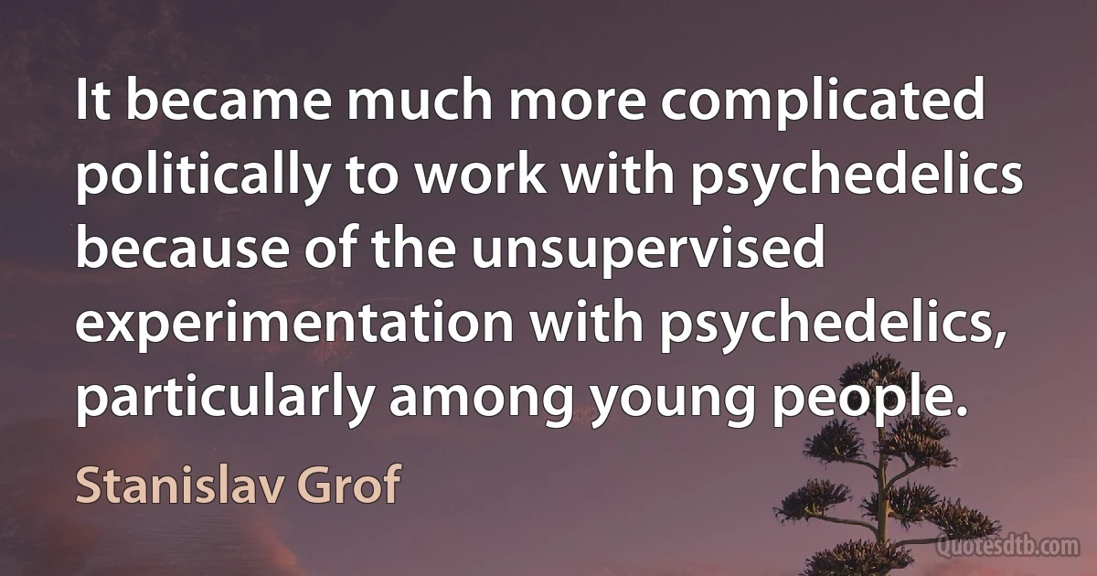 It became much more complicated politically to work with psychedelics because of the unsupervised experimentation with psychedelics, particularly among young people. (Stanislav Grof)