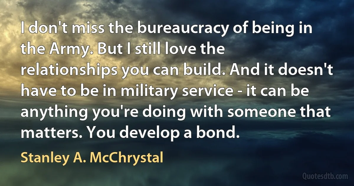 I don't miss the bureaucracy of being in the Army. But I still love the relationships you can build. And it doesn't have to be in military service - it can be anything you're doing with someone that matters. You develop a bond. (Stanley A. McChrystal)