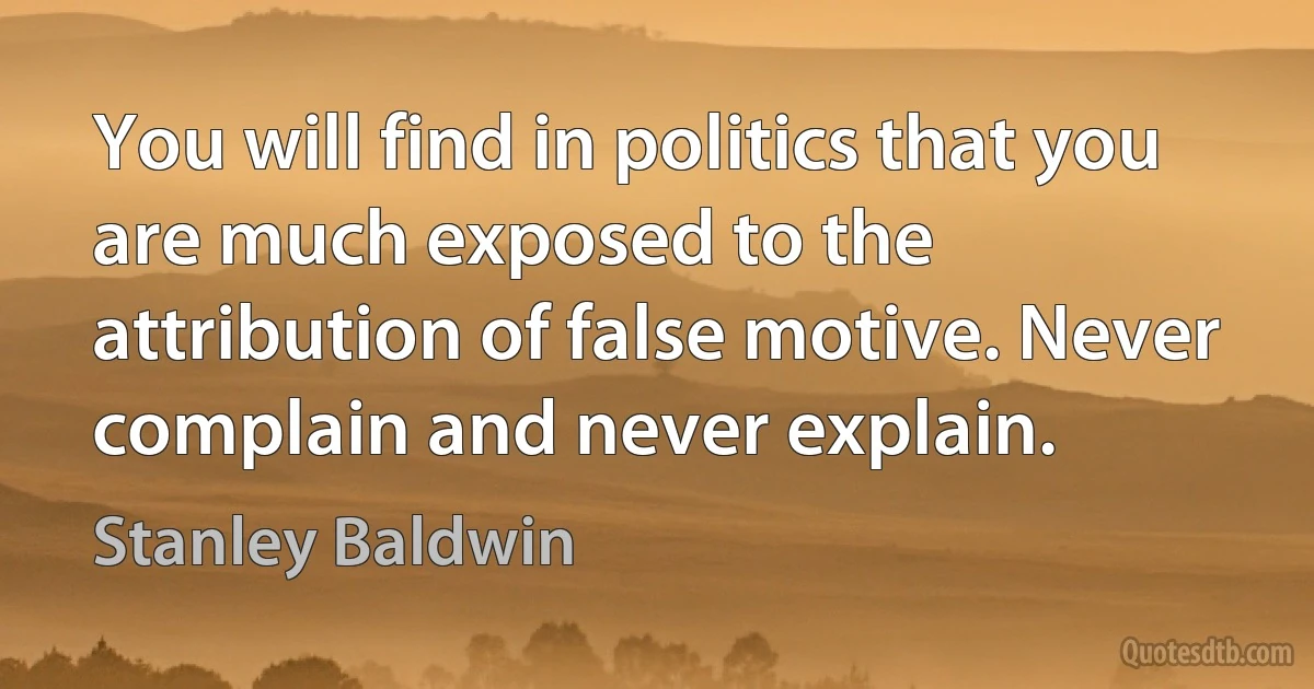 You will find in politics that you are much exposed to the attribution of false motive. Never complain and never explain. (Stanley Baldwin)