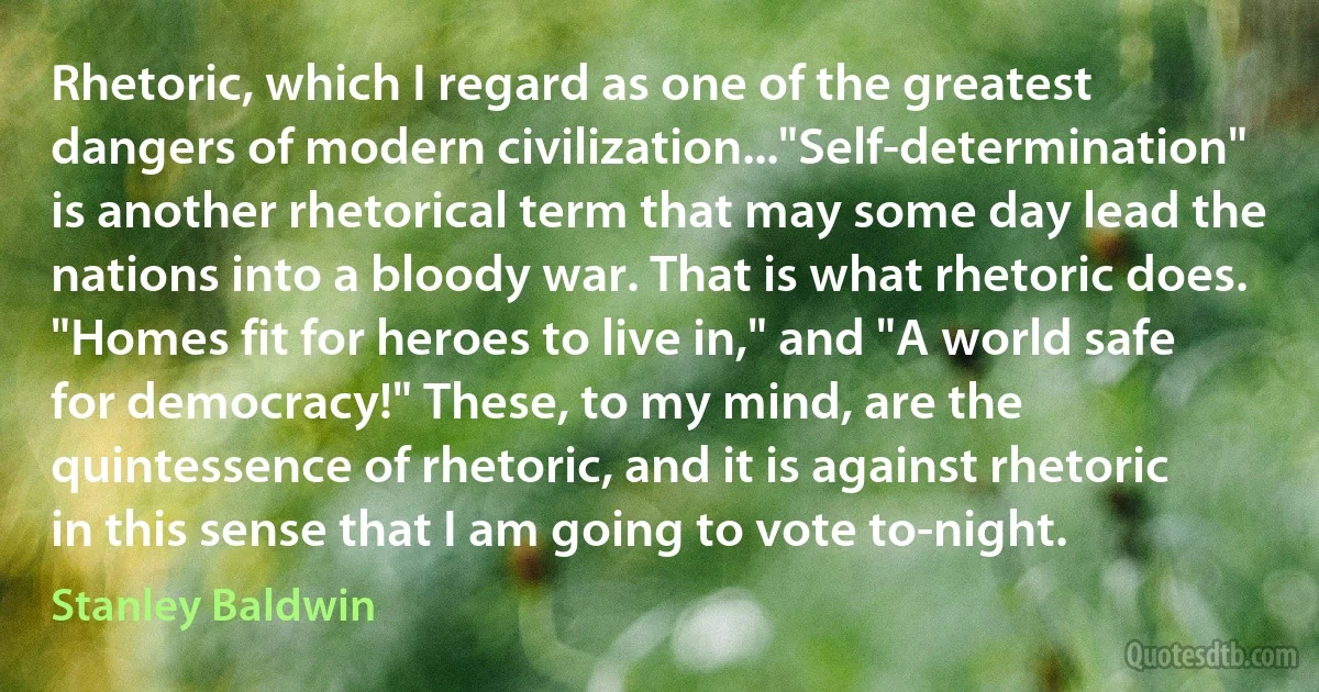 Rhetoric, which I regard as one of the greatest dangers of modern civilization..."Self-determination" is another rhetorical term that may some day lead the nations into a bloody war. That is what rhetoric does. "Homes fit for heroes to live in," and "A world safe for democracy!" These, to my mind, are the quintessence of rhetoric, and it is against rhetoric in this sense that I am going to vote to-night. (Stanley Baldwin)