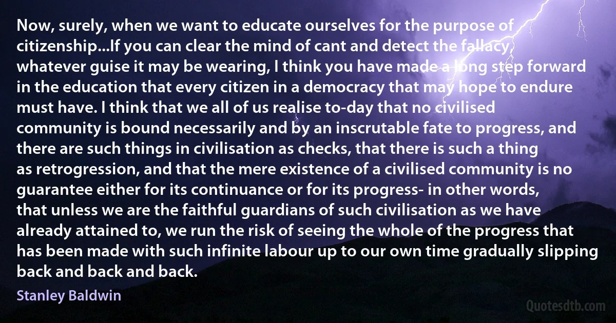 Now, surely, when we want to educate ourselves for the purpose of citizenship...If you can clear the mind of cant and detect the fallacy, whatever guise it may be wearing, I think you have made a long step forward in the education that every citizen in a democracy that may hope to endure must have. I think that we all of us realise to-day that no civilised community is bound necessarily and by an inscrutable fate to progress, and there are such things in civilisation as checks, that there is such a thing as retrogression, and that the mere existence of a civilised community is no guarantee either for its continuance or for its progress- in other words, that unless we are the faithful guardians of such civilisation as we have already attained to, we run the risk of seeing the whole of the progress that has been made with such infinite labour up to our own time gradually slipping back and back and back. (Stanley Baldwin)