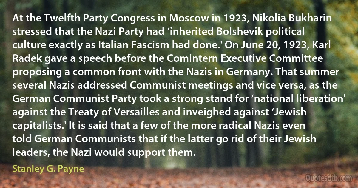 At the Twelfth Party Congress in Moscow in 1923, Nikolia Bukharin stressed that the Nazi Party had ‘inherited Bolshevik political culture exactly as Italian Fascism had done.' On June 20, 1923, Karl Radek gave a speech before the Comintern Executive Committee proposing a common front with the Nazis in Germany. That summer several Nazis addressed Communist meetings and vice versa, as the German Communist Party took a strong stand for ‘national liberation' against the Treaty of Versailles and inveighed against ‘Jewish capitalists.' It is said that a few of the more radical Nazis even told German Communists that if the latter go rid of their Jewish leaders, the Nazi would support them. (Stanley G. Payne)