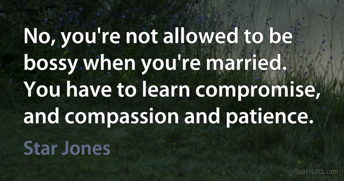 No, you're not allowed to be bossy when you're married. You have to learn compromise, and compassion and patience. (Star Jones)