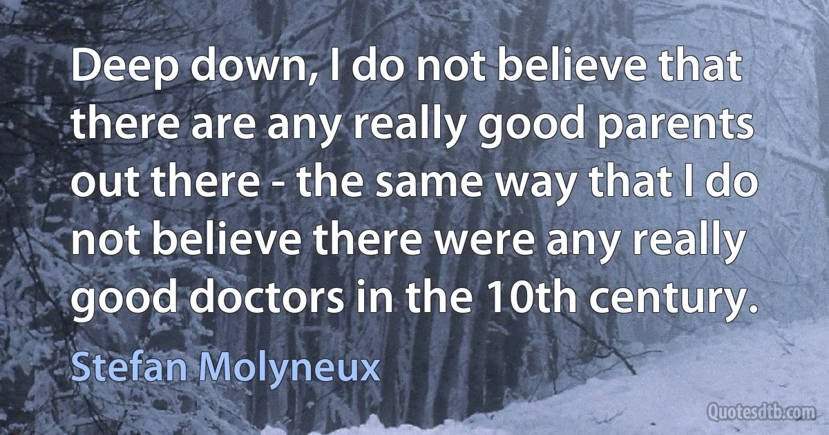 Deep down, I do not believe that there are any really good parents out there - the same way that I do not believe there were any really good doctors in the 10th century. (Stefan Molyneux)