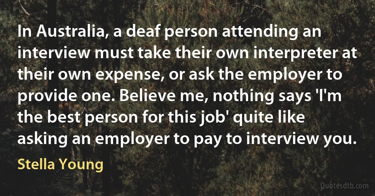 In Australia, a deaf person attending an interview must take their own interpreter at their own expense, or ask the employer to provide one. Believe me, nothing says 'I'm the best person for this job' quite like asking an employer to pay to interview you. (Stella Young)