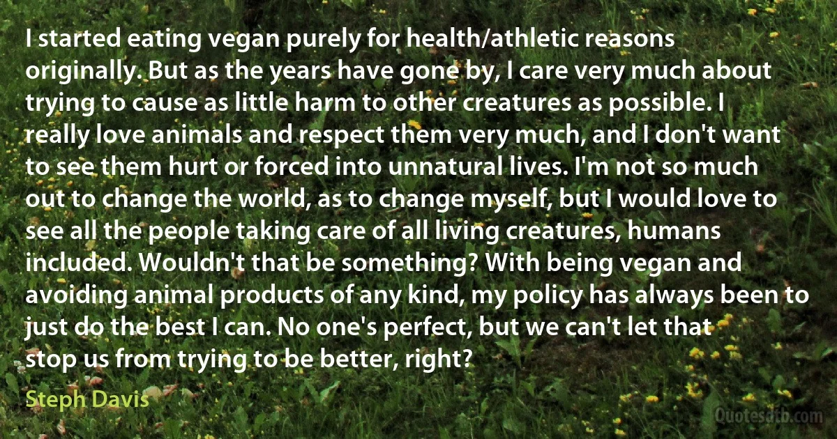 I started eating vegan purely for health/athletic reasons originally. But as the years have gone by, I care very much about trying to cause as little harm to other creatures as possible. I really love animals and respect them very much, and I don't want to see them hurt or forced into unnatural lives. I'm not so much out to change the world, as to change myself, but I would love to see all the people taking care of all living creatures, humans included. Wouldn't that be something? With being vegan and avoiding animal products of any kind, my policy has always been to just do the best I can. No one's perfect, but we can't let that stop us from trying to be better, right? (Steph Davis)