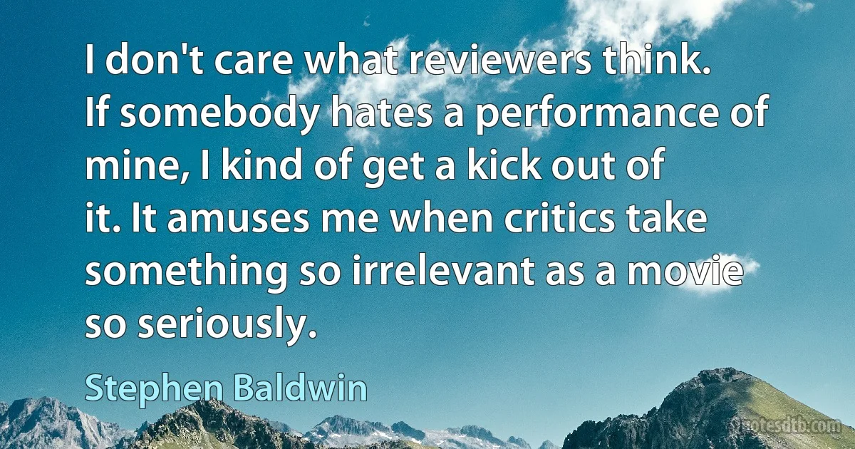 I don't care what reviewers think. If somebody hates a performance of mine, I kind of get a kick out of it. It amuses me when critics take something so irrelevant as a movie so seriously. (Stephen Baldwin)