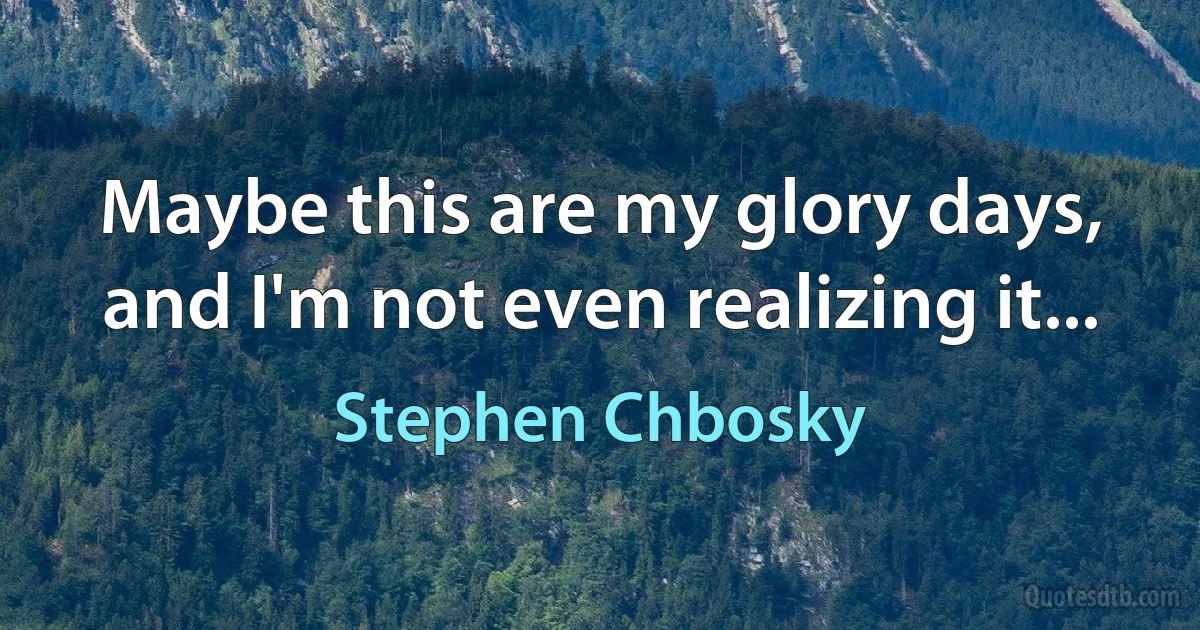 Maybe this are my glory days, and I'm not even realizing it... (Stephen Chbosky)