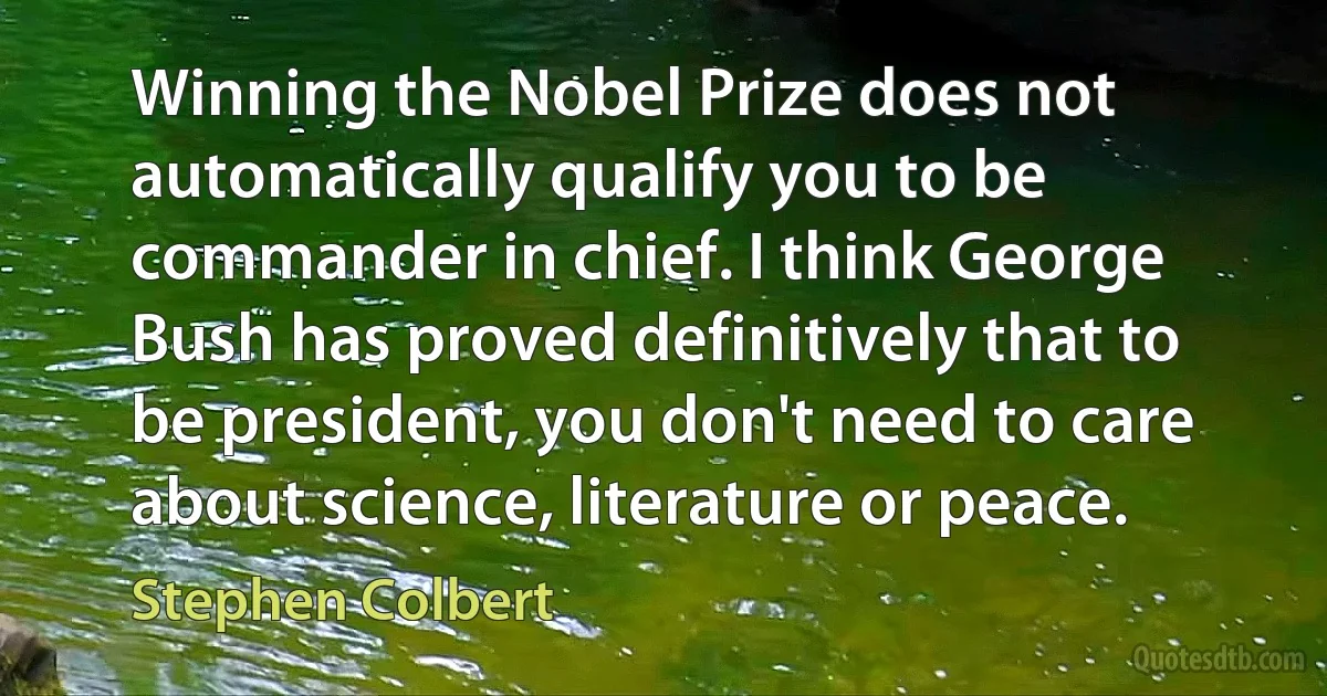 Winning the Nobel Prize does not automatically qualify you to be commander in chief. I think George Bush has proved definitively that to be president, you don't need to care about science, literature or peace. (Stephen Colbert)