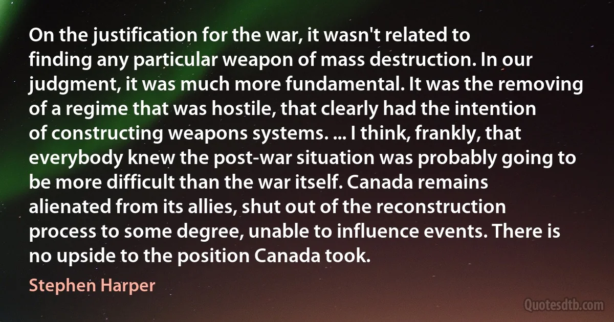 On the justification for the war, it wasn't related to finding any particular weapon of mass destruction. In our judgment, it was much more fundamental. It was the removing of a regime that was hostile, that clearly had the intention of constructing weapons systems. ... I think, frankly, that everybody knew the post-war situation was probably going to be more difficult than the war itself. Canada remains alienated from its allies, shut out of the reconstruction process to some degree, unable to influence events. There is no upside to the position Canada took. (Stephen Harper)