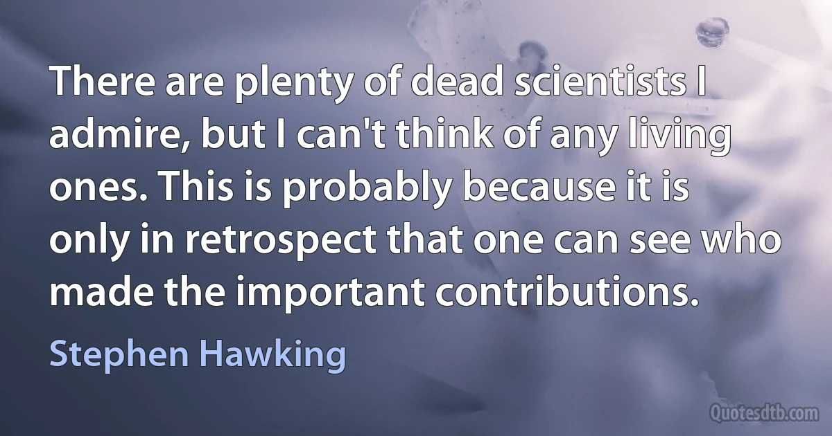 There are plenty of dead scientists I admire, but I can't think of any living ones. This is probably because it is only in retrospect that one can see who made the important contributions. (Stephen Hawking)