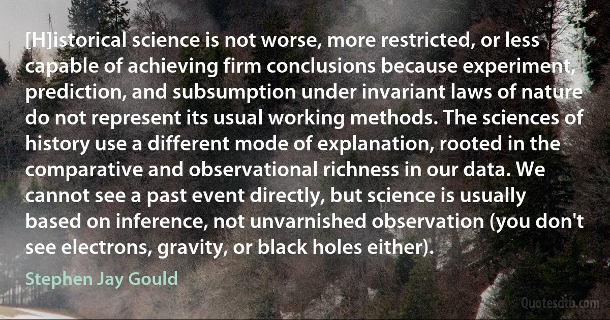 [H]istorical science is not worse, more restricted, or less capable of achieving firm conclusions because experiment, prediction, and subsumption under invariant laws of nature do not represent its usual working methods. The sciences of history use a different mode of explanation, rooted in the comparative and observational richness in our data. We cannot see a past event directly, but science is usually based on inference, not unvarnished observation (you don't see electrons, gravity, or black holes either). (Stephen Jay Gould)