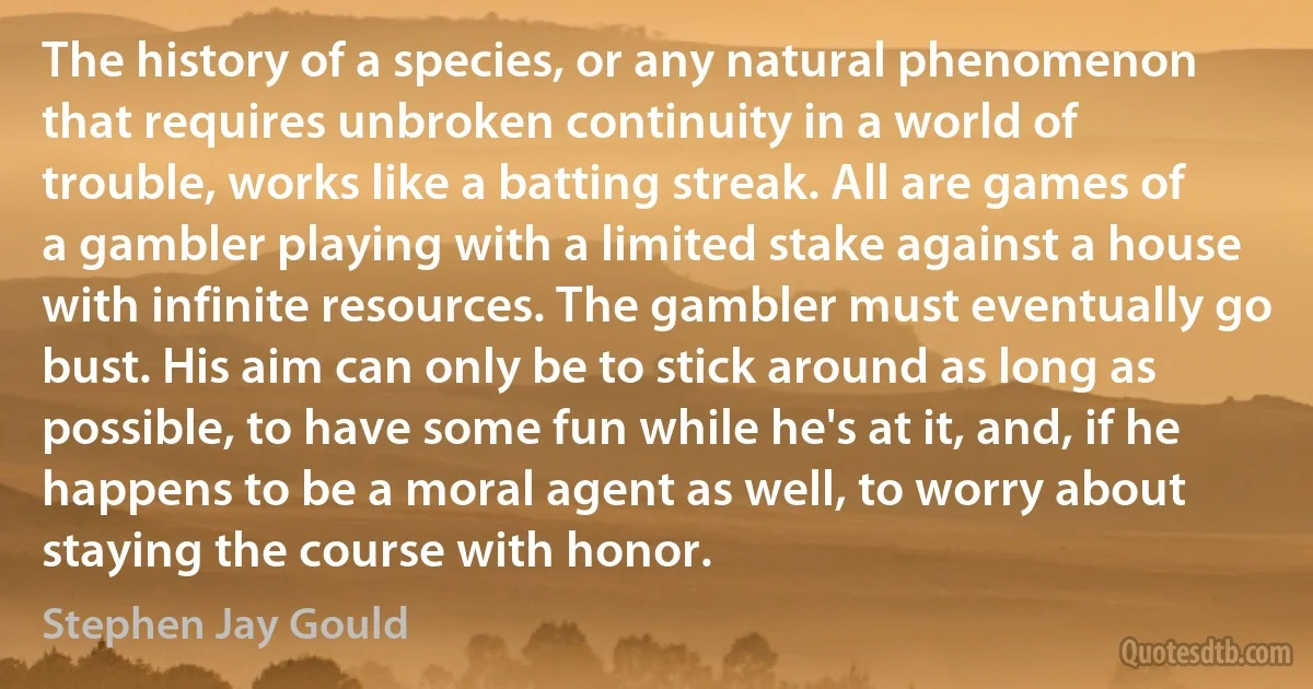 The history of a species, or any natural phenomenon that requires unbroken continuity in a world of trouble, works like a batting streak. All are games of a gambler playing with a limited stake against a house with infinite resources. The gambler must eventually go bust. His aim can only be to stick around as long as possible, to have some fun while he's at it, and, if he happens to be a moral agent as well, to worry about staying the course with honor. (Stephen Jay Gould)