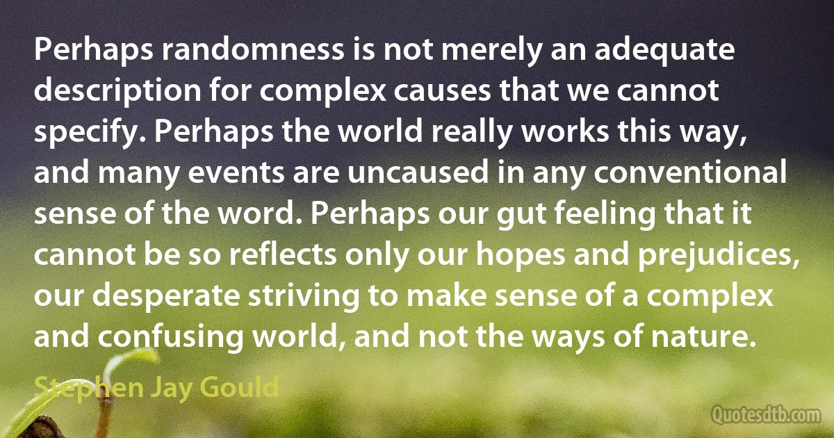 Perhaps randomness is not merely an adequate description for complex causes that we cannot specify. Perhaps the world really works this way, and many events are uncaused in any conventional sense of the word. Perhaps our gut feeling that it cannot be so reflects only our hopes and prejudices, our desperate striving to make sense of a complex and confusing world, and not the ways of nature. (Stephen Jay Gould)