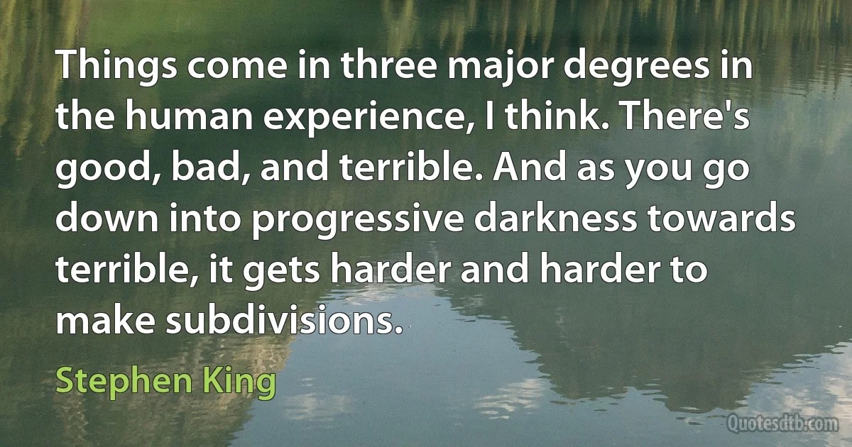 Things come in three major degrees in the human experience, I think. There's good, bad, and terrible. And as you go down into progressive darkness towards terrible, it gets harder and harder to make subdivisions. (Stephen King)