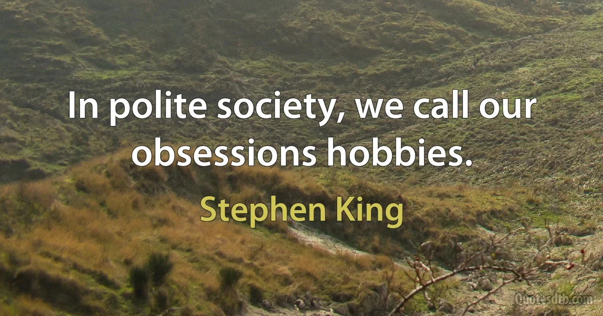 In polite society, we call our obsessions hobbies. (Stephen King)