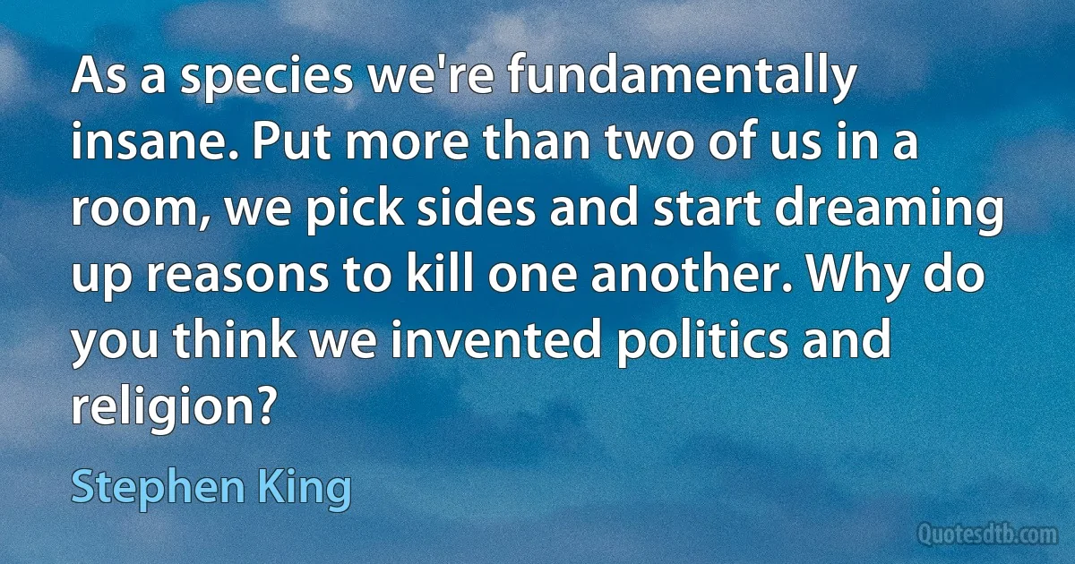 As a species we're fundamentally insane. Put more than two of us in a room, we pick sides and start dreaming up reasons to kill one another. Why do you think we invented politics and religion? (Stephen King)